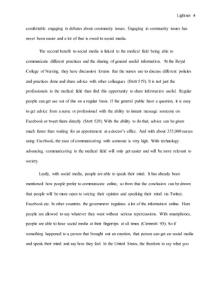 Lightner 4
comfortable engaging in debates about community issues. Engaging in community issues has
never been easier and a lot of that is owed to social media.
The second benefit to social media is linked to the medical field being able to
communicate different practices and the sharing of general useful information. At the Royal
College of Nursing, they have discussion forums that the nurses use to discuss different policies
and practices done and share advice with other colleagues (Stott 519). It is not just the
professionals in the medical field than find this opportunity to share information useful. Regular
people can get use out of this on a regular basis. If the general public have a question, it is easy
to get advice from a nurse or professional with the ability to instant message someone on
Facebook or tweet them directly (Stott 520). With the ability to do that, advice can be given
much faster than waiting for an appointment at a doctor’s office. And with about 355,000 nurses
using Facebook, the ease of communicating with someone is very high. With technology
advancing, communicating in the medical field will only get easier and will be more relevant to
society.
Lastly, with social media, people are able to speak their mind. It has already been
mentioned how people prefer to communicate online, so from that the conclusion can be drawn
that people will be more open to voicing their opinion and speaking their mind via Twitter,
Facebook etc. In other countries the government regulates a lot of the information online. Here
people are allowed to say whatever they want without serious repercussions. With smartphones,
people are able to have social media at their fingertips at all times (Clemmitt 95). So if
something happened to a person that brought out an emotion, that person can get on social media
and speak their mind and say how they feel. In the United States, the freedom to say what you
 