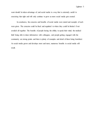 Lightner 5
want should be taken advantage of, and social media is a way that is extremely useful in
exercising that right and will only continue to grow as more social media gets created.
In conclusion, the concerns and benefits of social media were stated and example of each
were given. The concerns could be fixed and regulated to where they could be limited if not
avoided all together. The benefits of people having the ability to speak their mind, the medical
field being able to share information with colleagues, and people getting engaged with the
community are strong points and there is plenty of examples and detail of them being beneficial.
As social media grows and develops more and more, numerous benefits to social media will
result.
 
