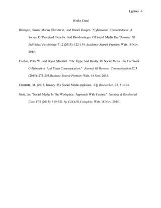 Lightner 6
Works Cited
Belangee, Susan, Marina Bluvshtein, and Daniel Haugen. "Cybersocial Connectedness: A
Survey Of Perceived Benefits And Disadvantages Of Social Media Use."Journal Of
Individual Psychology 71.2 (2015): 122-134. Academic Search Premier. Web. 18 Nov.
2015.
Cardon, Peter W., and Bryan Marshall. "The Hype And Reality Of Social Media Use For Work
Collaboration And Team Communication." Journal Of Business Communication 52.3
(2015): 273-293.Business Source Premier. Web. 18 Nov. 2015.
Clemmitt, M. (2013, January 25). Social Media explosion. CQ Researcher, 23, 81-104.
Stott, Ian. "Social Media In The Workplace: Approach With Caution." Nursing & Residential
Care 17.9 (2015): 519-521 3p. CINAHL Complete. Web. 18 Nov. 2015.
 
