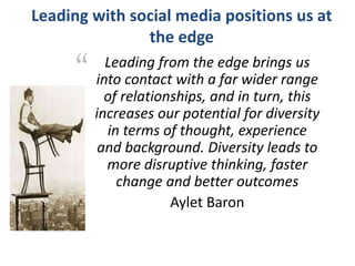 Leading with social media positions us at
the edge
“ Leading from the edge brings us
into contact with a far wider range
of relationships, and in turn, this
increases our potential for diversity
in terms of thought, experience
and background. Diversity leads to
more disruptive thinking, faster
change and better outcomes
Aylet Baron
 