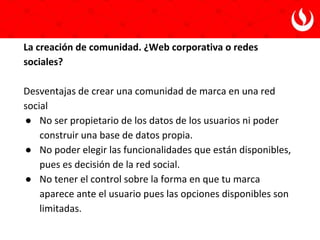 1. Es un canal adicional de visitas Web cualificadas.
2. Son una herramienta de fidelización.
3. Aumenta el branding.
4. Genera enlaces externos que apuntan a nuestro sitio.
5. Permite obtener un feedback de nuestros productos y
servicios.
Fernando Maciá y Javier Gosende. Marketing con redes sociales.
¿Por qué invertir en las redes sociales?
 