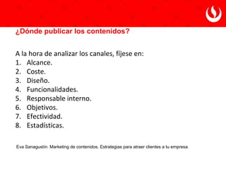 Eva Sanagustín. Marketing de contenidos. Estrategias para atraer clientes a tu empresa.
¿Cómo saber qué contenidos interesan a la audiencia?
● Búsquedas globales en buscadores generalistas.
● Páginas de reviews o recomendaciones.
● Trending Topics de Twitter.
● Comentarios en páginas de Facebook del sector.
● Grupos de Linkedin relacionados con el sector.
● Yahoo! Respuestas o Quora.
● Menéame, Digg, StumbleUpon o sistemas de votación de noticias.
● Google Trends para tendencias de búsquedas globales,
herramientas de palabras clave de AdWords.
● Informes sobre Internet, comercio electrónico o consumidores
online.
● Estadísticas de uso de las diferentes herramientas.
 