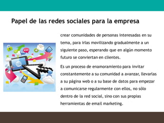 crear comunidades de personas interesadas en su
tema, para irlas movilizando gradualmente a un
siguiente paso, esperando que en algún momento
futuro se conviertan en clientes.
Es un proceso de enamoramiento para invitar
constantemente a su comunidad a avanzar, llevarlas
a su página web o a su base de datos para empezar
a comunicarse regularmente con ellos, no sólo
dentro de la red social, sino con sus propias
herramientas de email marketing.
Papel de las redes sociales para la empresa
 