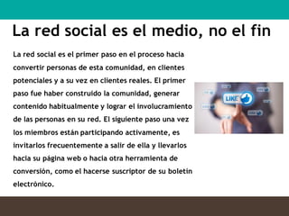 La red social es el medio, no el fin
La red social es el primer paso en el proceso hacia
convertir personas de esta comunidad, en clientes
potenciales y a su vez en clientes reales. El primer
paso fue haber construido la comunidad, generar
contenido habitualmente y lograr el involucramiento
de las personas en su red. El siguiente paso una vez
los miembros están participando activamente, es
invitarlos frecuentemente a salir de ella y llevarlos
hacia su página web o hacia otra herramienta de
conversión, como el hacerse suscriptor de su boletín
electrónico.
 