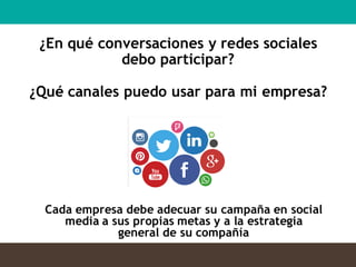 Cada empresa debe adecuar su campaña en social
media a sus propias metas y a la estrategia
general de su compañía
¿En qué conversaciones y redes sociales
debo participar?
¿Qué canales puedo usar para mi empresa?
 