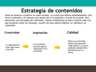Estrategia de contenidos
Creatividad Inspiración Calidad
La capacidad de
crear algo nuevo
y de valor.
Tu comunidad
buscará algo de
inspiración en tu
contenido.
Todos tus contenidos
tienen que transmitir
“high quality”, lo que la
audiencia rápidamente
identificará con la
marca
Antes de lanzarte a publicar en redes sociales, es crucial que definas detalladamente cuál
será el contenido y el mensaje que deseas dar a tu audiencia a través de tu pyme. Para
desarrollar una estrategia de contenidos, intenta simplificarla primero 3 pilares sobre los
que pivotarán todos tus mensajes. A partir de ellos podrás elaborar un calendario de
contenidos
 