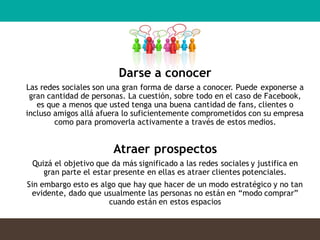 Darse a conocer
Las redes sociales son una gran forma de darse a conocer. Puede exponerse a
gran cantidad de personas. La cuestión, sobre todo en el caso de Facebook,
es que a menos que usted tenga una buena cantidad de fans, clientes o
incluso amigos allá afuera lo suficientemente comprometidos con su empresa
como para promoverla activamente a través de estos medios.
Atraer prospectos
Quizá el objetivo que da más significado a las redes sociales y justifica en
gran parte el estar presente en ellas es atraer clientes potenciales.
Sin embargo esto es algo que hay que hacer de un modo estratégico y no tan
evidente, dado que usualmente las personas no están en “modo comprar”
cuando están en estos espacios
 