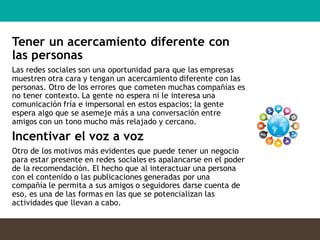 Tener un acercamiento diferente con
las personas
Las redes sociales son una oportunidad para que las empresas
muestren otra cara y tengan un acercamiento diferente con las
personas. Otro de los errores que cometen muchas compañías es
no tener contexto. La gente no espera ni le interesa una
comunicación fría e impersonal en estos espacios; la gente
espera algo que se asemeje más a una conversación entre
amigos con un tono mucho más relajado y cercano.
Incentivar el voz a voz
Otro de los motivos más evidentes que puede tener un negocio
para estar presente en redes sociales es apalancarse en el poder
de la recomendación. El hecho que al interactuar una persona
con el contenido o las publicaciones generadas por una
compañía le permita a sus amigos o seguidores darse cuenta de
eso, es una de las formas en las que se potencializan las
actividades que llevan a cabo.
 