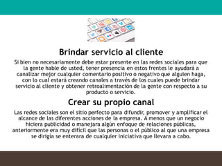 Brindar servicio al cliente
Si bien no necesariamente debe estar presente en las redes sociales para que
la gente hable de usted, tener presencia en estos frentes le ayudará a
canalizar mejor cualquier comentario positivo o negativo que alguien haga,
con lo cual estará creando canales a través de los cuales puede brindar
servicio al cliente y obtener retroalimentación de la gente con respecto a su
producto o servicio.
Crear su propio canal
Las redes sociales son el sitio perfecto para difundir, promover y amplificar el
alcance de las diferentes acciones de la empresa. A menos que un negocio
hiciera publicidad o manejara algún enfoque de relaciones públicas,
anteriormente era muy difícil que las personas o el público al que una empresa
se dirigía se enterara de cualquier iniciativa que llevara a cabo.
 