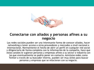 Conectarse con aliados y personas afines a su
negocio
Las redes sociales pueden ser una interesante forma de conocer aliados, hacer
networking o tener acceso a otros proveedores y mercados a nivel nacional o
internacional. Normalmente el hecho de abrir un perfil en cualquier red social
y diligenciarlo de forma completa con la información de la compañía, hace que
estos canales le sugieran personas y empresas afines a su sector o industria con
las que eventualmente se podría poner en contacto. Asimismo redes como
Twitter a través de su buscador interno, pueden ser muy útiles para buscar
personas y empresas que se relacionan con su negocio.
 