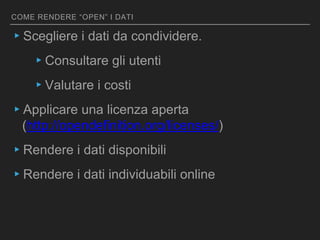 COME RENDERE “OPEN” I DATI
▸Scegliere i dati da condividere.
▸Consultare gli utenti
▸Valutare i costi
▸Applicare una licenza aperta
(http://opendefinition.org/licenses/)
▸Rendere i dati disponibili
▸Rendere i dati individuabili online
 