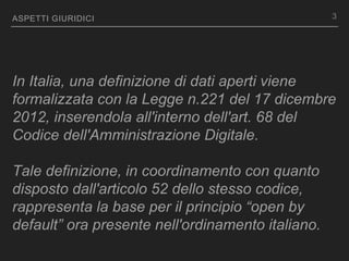 ASPETTI GIURIDICI
In Italia, una definizione di dati aperti viene
formalizzata con la Legge n.221 del 17 dicembre
2012, inserendola all'interno dell'art. 68 del
Codice dell'Amministrazione Digitale.
Tale definizione, in coordinamento con quanto
disposto dall'articolo 52 dello stesso codice,
rappresenta la base per il principio “open by
default” ora presente nell'ordinamento italiano.
3
 