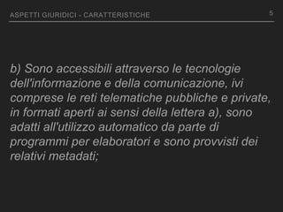 ASPETTI GIURIDICI - CARATTERISTICHE
b) Sono accessibili attraverso le tecnologie
dell'informazione e della comunicazione, ivi
comprese le reti telematiche pubbliche e private,
in formati aperti ai sensi della lettera a), sono
adatti all'utilizzo automatico da parte di
programmi per elaboratori e sono provvisti dei
relativi metadati;
5
 