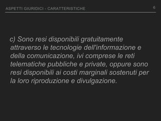 ASPETTI GIURIDICI - CARATTERISTICHE
c) Sono resi disponibili gratuitamente
attraverso le tecnologie dell'informazione e
della comunicazione, ivi comprese le reti
telematiche pubbliche e private, oppure sono
resi disponibili ai costi marginali sostenuti per
la loro riproduzione e divulgazione.
6
 