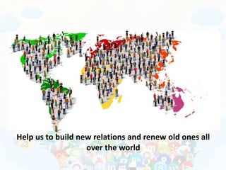 Help us to build new relations and renew old ones all
over the world
 