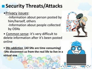 Security Threats/Attacks
•Privacy issues:
-Information about person posted by
him/herself, others
-Information about people collected
by OSNs
• Common sense: it’s very difficult to
delete information after it’s been posted
online
• SNs addiction (All SNs are time consuming)
-SNs disconnect us from the real life to live in a
virtual one
 