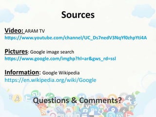 Sources
Video: ARAM TV
https://www.youtube.com/channel/UC_Ds7nedV3NqYf0zhpYti4A
Pictures: Google image search
https://www.google.com/imghp?hl=ar&gws_rd=ssl
Information: Google Wikipedia
https://en.wikipedia.org/wiki/Google
Questions & Comments?
 