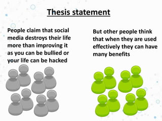 Thesis statement
People claim that social
media destroys their life
more than improving it
as you can be bullied or
your life can be hacked
But other people think
that when they are used
effectively they can have
many benefits
 