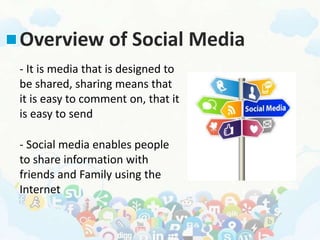 Overview of Social Media
- It is media that is designed to
be shared, sharing means that
it is easy to comment on, that it
is easy to send
- Social media enables people
to share information with
friends and Family using the
Internet
 