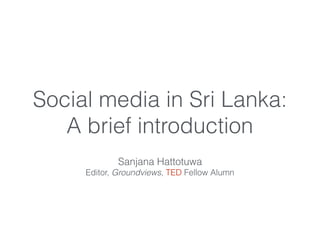 Social media in Sri Lanka:
A brief introduction
Sanjana Hattotuwa
Editor, Groundviews, TED Fellow Alumn
 