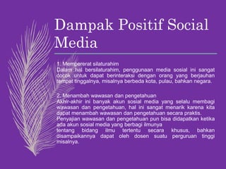 Dampak Positif Social
Media
1. Mempererat silaturahim
Dalam hal bersilaturahim, penggunaan media sosial ini sangat
cocok untuk dapat berinteraksi dengan orang yang berjauhan
tempat tinggalnya, misalnya berbeda kota, pulau, bahkan negara.
2. Menambah wawasan dan pengetahuan
Akhir-akhir ini banyak akun sosial media yang selalu membagi
wawasan dan pengetahuan, hal ini sangat menarik karena kita
dapat menambah wawasan dan pengetahuan secara praktis.
Penyajian wawasan dan pengetahuan pun bisa didapatkan ketika
ada akun sosial media yang berbagi ilmunya
tentang bidang ilmu tertentu secara khusus, bahkan
disampaikannya dapat oleh dosen suatu perguruan tinggi
misalnya.
 