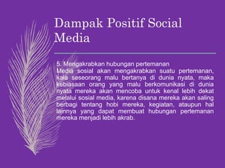 Dampak Positif Social
Media
5. Mengakrabkan hubungan pertemanan
Media sosial akan mengakrabkan suatu pertemanan,
kala seseorang malu bertanya di dunia nyata, maka
kebiasaan orang yang malu berkomunikasi di dunia
nyata mereka akan mencoba untuk kenal lebih dekat
melalui sosial media, karena disana mereka akan saling
berbagi tentang hobi mereka, kegiatan, ataupun hal
lainnya yang dapat membuat hubungan pertemanan
mereka menjadi lebih akrab.
 