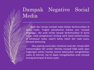 Dampak Negative Social
Media
– Anak dan remaja menjadi malas belajar berkomunikasi di
dunia nyata. Tingkat pemahaman bahasa pun menjadi
terganggu. Jika anak terlalu banyak berkomunikasi di dunia
maya, maka pengetahuan tentang seluk beluk berkomunikasi
di kehidupan nyata, seperti bahas tubuh dan nada suara,
menjadi berkurang.
– · Situs jejaring social akan membuat anak dan remaja lebih
mementingkan diri sendiri. Mereka menjadi tidak sadar akan
lingkungan sekitar mereka, karena kebanyakan menghabiskan
waktu di internet. Hal ini dapat mengakibatkan anak menjadi
kurang berempati di dunia nyata.
 