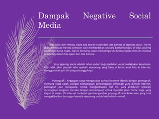 Dampak Negative Social
Media
– Bagi anak dan remaja, tidak ada aturan ejaan dan tata bahasa di jejaring social. Hal ini
akan membuat mereka semakin sulit membedakan anatara berkomunikasi di situs jejaring
social dan dunia nyata. Hal ini tentunya akan mempengaruhi keterampilan menulis mereka
di sekolah dalam hal ejaan dan tata bahasa.
– · Situs jejaring social adalah lahan subur bagi predator untuk melakukan kejahatan.
Kita tidak akan pernah tahu apakah seseorang yang baru di kenal anak kita di internet,
menggunakan jati diri yang sesungguhnya.
– · Pornografi : Anggapan yang mengatakan bahwa internet identik dengan pornografi,
memang tidak salah. Dengan kemampuan penyampaian informasi yang dimiliki internet,
pornografi pun merajalela. Untuk mengantisipasi hal ini, para produsen browser
melengkapi program mereka dengan kemampuan untuk memilih jenis home page yang
dapat di akses. Di internet terdapat gambar-gambar pornografi dan kekerasan yang bisa
mengakibatkan dorongan kepada seseorang untuk bertindak kriminal.
 