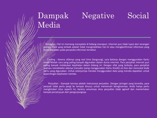 Dampak Negative Social
Media
– Penipuan : Hal ini memang merajalela di bidang manapun. Internet pun tidak luput dari serangan
penipu. Cara yang terbaik adalah tidak mengindahkan hal ini atau mengkonfirmasi informasi yang
Anda dapatkan pada penyedia informasi tersebut.
– · Carding : Karena sifatnya yang real time (langsung), cara belanja dengan menggunakan Kartu
kredit adalah cara yang paling banyak digunakan dalam dunia internet. Para penjahat internet pun
paling banyak melakukan kejahatan dalam bidang ini. Dengan sifat yang terbuka, para penjahat
mampu mendeteksi adanya transaksi (yang menggunakan Kartu Kredit) on-line dan mencatat kode
Kartu yang digunakan. Untuk selanjutnya mereka menggunakan data yang mereka dapatkan untuk
kepentingan kejahatan mereka.
– · Perjudian : Dampak lainnya adalah meluasnya perjudian. Dengan jaringan yang tersedia, para
penjudi tidak perlu pergi ke tempat khusus untuk memenuhi keinginannya. Anda hanya perlu
menghindari situs seperti ini, karena umumnya situs perjudian tidak agresif dan memerlukan
banyak persetujuan dari pengunjungnya.
 