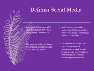 Definisi Social Media
– Konten digital dan interaksi
yang dibuat oleh dan antara
orang-orang - Sam Decker
– Platform untuk interaksi dan
hubungan, bukan konten dan
iklan - Ted McConnell
– Alat, jasa, dan komunikasi
memfasilitasi hubungan antara
rekan-rekan dengan kepentingan
umum - Chris Garrett.
– Saluran komunikasi atau alat
yang digunakan untuk
menyimpan, agregat, berbagi,
berdiskusi atau menyampaikan
informasi dalam komunitas
online -Angie Schottmuller.
 