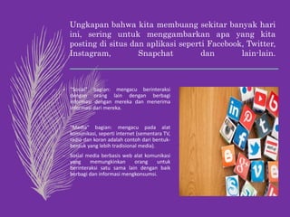 Ungkapan bahwa kita membuang sekitar banyak hari
ini, sering untuk menggambarkan apa yang kita
posting di situs dan aplikasi seperti Facebook, Twitter,
Instagram, Snapchat dan lain-lain.
– "Sosial" bagian: mengacu berinteraksi
dengan orang lain dengan berbagi
informasi dengan mereka dan menerima
informasi dari mereka.
–
– "Media" bagian: mengacu pada alat
komunikasi, seperti internet (sementara TV,
radio dan koran adalah contoh dari bentuk-
bentuk yang lebih tradisional media).
– Sosial media berbasis web alat komunikasi
yang memungkinkan orang untuk
berinteraksi satu sama lain dengan baik
berbagi dan informasi mengkonsumsi.
 