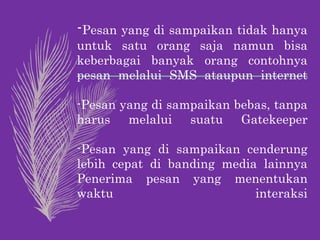 -Pesan yang di sampaikan tidak hanya
untuk satu orang saja namun bisa
keberbagai banyak orang contohnya
pesan melalui SMS ataupun internet
-Pesan yang di sampaikan bebas, tanpa
harus melalui suatu Gatekeeper
-Pesan yang di sampaikan cenderung
lebih cepat di banding media lainnya
Penerima pesan yang menentukan
waktu interaksi
 