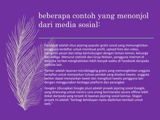 beberapa contoh yang menonjol
dari media sosial:
– Facebook adalah situs jejaring populer gratis sosial yang memungkinkan
pengguna terdaftar untuk membuat profil, upload foto dan video,
mengirim pesan dan tetap berhubungan dengan teman-teman, keluarga
dan kolega. Menurut statistik dari Grup Nielsen, pengguna internet di
Amerika Serikat menghabiskan lebih banyak waktu di Facebook daripada
website lain.
– Twitter adalah layanan microblogging gratis yang memungkinkan anggota
terdaftar untuk menyiarkan tulisan pendek yang disebut tweets. anggota
twitter dapat menyiarkan tweet dan mengikuti tweets pengguna lain
dengan menggunakan berbagai platform dan perangkat.
– Google+ (diucapkan Google plus) adalah proyek jejaring sosial Google,
yang dirancang untuk meniru cara orang berinteraksi secara offline lebih
dekat daripada yang terjadi di layanan jejaring sosial lainnya. Slogan
proyek ini adalah "berbagi kehidupan nyata dipikirkan kembali untuk
web."
 