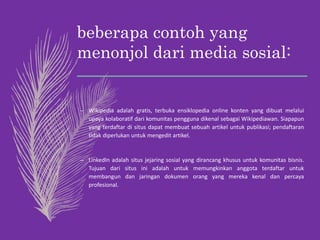 beberapa contoh yang
menonjol dari media sosial:
– Wikipedia adalah gratis, terbuka ensiklopedia online konten yang dibuat melalui
upaya kolaboratif dari komunitas pengguna dikenal sebagai Wikipediawan. Siapapun
yang terdaftar di situs dapat membuat sebuah artikel untuk publikasi; pendaftaran
tidak diperlukan untuk mengedit artikel.
– LinkedIn adalah situs jejaring sosial yang dirancang khusus untuk komunitas bisnis.
Tujuan dari situs ini adalah untuk memungkinkan anggota terdaftar untuk
membangun dan jaringan dokumen orang yang mereka kenal dan percaya
profesional.
 