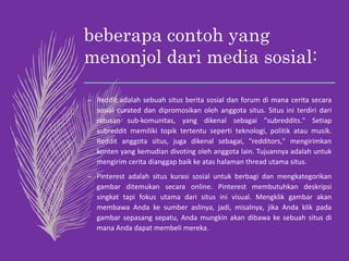 beberapa contoh yang
menonjol dari media sosial:
– Reddit adalah sebuah situs berita sosial dan forum di mana cerita secara
sosial curated dan dipromosikan oleh anggota situs. Situs ini terdiri dari
ratusan sub-komunitas, yang dikenal sebagai "subreddits." Setiap
subreddit memiliki topik tertentu seperti teknologi, politik atau musik.
Reddit anggota situs, juga dikenal sebagai, "redditors," mengirimkan
konten yang kemudian divoting oleh anggota lain. Tujuannya adalah untuk
mengirim cerita dianggap baik ke atas halaman thread utama situs.
– Pinterest adalah situs kurasi sosial untuk berbagi dan mengkategorikan
gambar ditemukan secara online. Pinterest membutuhkan deskripsi
singkat tapi fokus utama dari situs ini visual. Mengklik gambar akan
membawa Anda ke sumber aslinya, jadi, misalnya, jika Anda klik pada
gambar sepasang sepatu, Anda mungkin akan dibawa ke sebuah situs di
mana Anda dapat membeli mereka.
 