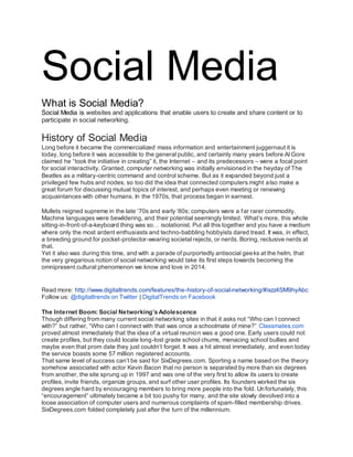 Social Media
What is Social Media?
Social Media is websites and applications that enable users to create and share content or to
participate in social networking.
History of Social Media
Long before it became the commercialized mass information and entertainment juggernaut it is
today, long before it was accessible to the general public, and certainly many years before Al Gore
claimed he “took the initiative in creating” it, the Internet – and its predecessors – were a focal point
for social interactivity. Granted, computer networking was initially envisioned in the heyday of The
Beatles as a military-centric command and control scheme. But as it expanded beyond just a
privileged few hubs and nodes, so too did the idea that connected computers might also make a
great forum for discussing mutual topics of interest, and perhaps even meeting or renewing
acquaintances with other humans. In the 1970s, that process began in earnest.
Mullets reigned supreme in the late ‘70s and early ‘80s; computers were a far rarer commodity.
Machine languages were bewildering, and their potential seemingly limited. What’s more, this whole
sitting-in-front-of-a-keyboard thing was so… isolationist. Put all this together and you have a medium
where only the most ardent enthusiasts and techno-babbling hobbyists dared tread. It was, in effect,
a breeding ground for pocket-protector-wearing societal rejects, or nerds. Boring, reclusive nerds at
that.
Yet it also was during this time, and with a parade of purportedly antisocial geeks at the helm, that
the very gregarious notion of social networking would take its first steps towards becoming the
omnipresent cultural phenomenon we know and love in 2014.
Read more: http://www.digitaltrends.com/features/the-history-of-social-networking/#ixzz4SM9hyAbc
Follow us: @digitaltrends on Twitter | DigitalTrends on Facebook
The Internet Boom: Social Networking’s Adolescence
Though differing from many current social networking sites in that it asks not “Who can I connect
with?” but rather, “Who can I connect with that was once a schoolmate of mine?” Classmates.com
proved almost immediately that the idea of a virtual reunion was a good one. Early users could not
create profiles, but they could locate long-lost grade school chums, menacing school bullies and
maybe even that prom date they just couldn’t forget. It was a hit almost immediately, and even today
the service boasts some 57 million registered accounts.
That same level of success can’t be said for SixDegrees.com. Sporting a name based on the theory
somehow associated with actor Kevin Bacon that no person is separated by more than six degrees
from another, the site sprung up in 1997 and was one of the very first to allow its users to create
profiles, invite friends, organize groups, and surf other user profiles. Its founders worked the six
degrees angle hard by encouraging members to bring more people into the fold. Unfortunately, this
“encouragement” ultimately became a bit too pushy for many, and the site slowly devolved into a
loose association of computer users and numerous complaints of spam-filled membership drives.
SixDegrees.com folded completely just after the turn of the millennium.
 