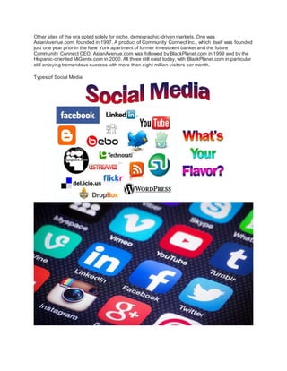 Other sites of the era opted solely for niche, demographic-driven markets. One was
AsianAvenue.com, founded in 1997. A product of Community Connect Inc., which itself was founded
just one year prior in the New York apartment of former investment banker and the future
Community Connect CEO, AsianAvenue.com was followed by BlackPlanet.com in 1999 and by the
Hispanic-oriented MiGente.com in 2000. All three still exist today, with BlackPlanet.com in particular
still enjoying tremendous success with more than eight million visitors per month.
Types of Social Media
 