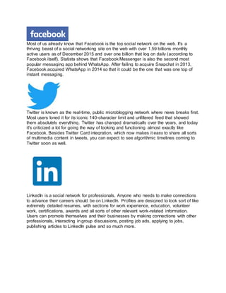 Most of us already know that Facebook is the top social network on the web. It's a
thriving beast of a social networking site on the web with over 1.59 billions monthly
active users as of December 2015 and over one billion that log on daily (according to
Facebook itself). Statista shows that Facebook Messenger is also the second most
popular messaging app behind WhatsApp. After failing to acquire Snapchat in 2013,
Facebook acquired WhatsApp in 2014 so that it could be the one that was one top of
instant messaging.
Twitter is known as the real-time, public microblogging network where news breaks first.
Most users loved it for its iconic 140-character limit and unfiltered feed that showed
them absolutely everything. Twitter has changed dramatically over the years, and today
it's criticized a lot for going the way of looking and functioning almost exactly like
Facebook. Besides Twitter Card integration, which now makes it easy to share all sorts
of multimedia content in tweets, you can expect to see algorithmic timelines coming to
Twitter soon as well.
LinkedIn is a social network for professionals. Anyone who needs to make connections
to advance their careers should be on LinkedIn. Profiles are designed to look sort of like
extremely detailed resumes, with sections for work experience, education, volunteer
work, certifications, awards and all sorts of other relevant work-related information.
Users can promote themselves and their businesses by making connections with other
professionals, interacting in group discussions, posting job ads, applying to jobs,
publishing articles to LinkedIn pulse and so much more.
 
