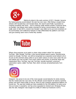 Making its debut in the early summer of 2011, Google+ became
the fastest growing social network the web has ever seen. After failing a couple times
already with Google Buzz and Google Wave, the search giant finally succeeded at
creating something that stuck... kind of. Nobody really needed another Facebook clone,
so Google+ had always been widely criticized for being a social network that nobody
really used. In late 2015, a brand new Google+ was rolled out to put more emphasis on
its Communities and Collections features to help differentiate the platform a bit more
and give existing users more of what they wanted.
Where does everyone go to watch or share video content online? It's obviously
YouTube. After Google, YouTube is the second largest search engine. Despite being
owned by Google, YouTube can still be recognized as a separate social network all on
its own as the premiere place online to go to watch videos on every topic under the sun
and upload your own as well. From music videos and movies, to personal vlogs and
independent films, YouTube has it all. YouTube recently launched a premium
subscription option, called YouTube Red, which removes all advertisements from
videos.
Instagram has grown to be one of the most popular social networks for photo sharing
that the mobile web has ever seen. It's the ultimate social network for sharing real-time
photos and short videos while on the go. Now it's even a leading advertising platform for
brands too. The app had initially just been available for the iOS platform for quite some
time as it grew in popularity, but has since expanded to Android and, Windows Phone
also the web. Instagram was bought for a hefty $1 billion by Facebook in 2012.
 