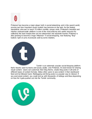 Pinterest has become a major player both in social networking and in the search world,
proving just how important visual content has become on the web. As the fastest
standalone site ever to reach 10 million monthly unique visits, Pinterest's beautiful and
intuitive pinboard-style platform is one of the most enticing and useful resource for
collecting the best images that can be categorized into separate boards. Pinterest is
also growing to become a huge influencer in social shopping, now featuring "Buy"
buttons right on pins of products sold by some retailers.
Tumblr is an extremely popular social blogging platform
that's heavily used by teens and young adults. Like Pinterest, it's best known for sharing
visual content. Users can customize their blog theme, create blog posts in all sorts of
different types of content formats, follow other users to see content in their dashboard
feed and be followed back. Reblogging and liking posts is a popular way to interact. If
you post great content, you could end up with thousands of reblogs and likes depending
on how far it gets pushed out into the Tumblr community.
 