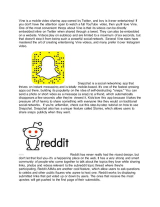 Vine is a mobile video sharing app owned by Twitter, and boy is it ever entertaining! If
you don't have the attention span to watch a full YouTube video, then you'll love Vine.
One of the most convenient things about Vine is that its videos can be directly
embedded inline on Twitter when shared through a tweet. They can also be embedded
on a website. Videos play on autoloop and are limited to a maximum of six seconds, but
that doesn't stop it from being such a powerful social network. Several Vine stars have
mastered the art of creating entertaining Vine videos, and many prefer it over Instagram
video.
Snapchat is a social networking app that
thrives on instant messaging and is totally mobile-based. It's one of the fastest growing
apps out there, building its popularity on the idea of self-destructing "snaps." You can
send a photo or short video as a message (a snap) to a friend, which automatically
disappears a few seconds after they've viewed it. Kids love this app because it takes the
pressure off of having to share something with everyone like they would on traditional
social networks. If you're unfamiliar, check out this step-by-step tutorial on how to use
Snapchat. Snapchat also has a unique feature called Stories, which allows users to
share snaps publicly when they want.
Reddit has never really had the nicest design, but
don't let that fool you–it's a happening place on the web. It has a very strong and smart
community of people who come together to talk about the topics they love while sharing
links, photos and videos relevant to the subreddit topic thread where they're
participating. Reddit AMAs are another cool feature, which allow users to ask questions
to celebs and other public figures who agree to host one. Reddit works by displaying
submitted links that get voted up or down by users. The ones that receive the most
upvotes will get pushed to the first page of their subreddits.
 