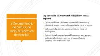 2Deorganisatie,
decultuur, de
social business en
detransitie
Leg in een zin uit wat wordt bedoeld met sociaal
kapitaal.
 De hulpmiddelen die in een gemeenschap aanwezig
zijn om de gezins- en sociale organisatie vorm te geven.
 Ontstaan uit gemeenschapsactiviteiten, steun en
participatie
 Belangrijke elementen: gedeelde normen, vertrouwen,
wederkerigheid, inzet voor de gemeenschap, de
kwaliteit van de relaties, enz.
 