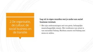 2Deorganisatie,
decultuur, de
social business en
detransitie
Leg uit in eigen woorden wat je onder een social
business verstaat.
 Het zijn ondernemingen met een grote, belangrijke
maatschappelijke missie. Het verdienen van winst is
van secundair belang. Hechten enorm veel belang aan
mens en milieu.
 