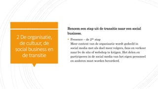 2Deorganisatie,
decultuur, de
social business en
detransitie
Benoem een stap uit de transitie naar een social
business.
 Presence – de 2de stap
Meer content van de organisatie wordt gedeeld in
social media met als doel meer volgers, fans en verkeer
naar bv de site of webshop te krijgen. Het delen en
participeren in de social media van het eigen personeel
en anderen moet worden bevorderd.
 