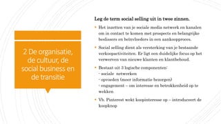 2Deorganisatie,
decultuur, de
social business en
detransitie
Leg de term social selling uit in twee zinnen.
 Het inzetten van je sociale media netwerk en kanalen
om in contact te komen met prospects en belangrijke
beslissers en beïnvloeders in een aankoopproces.
 Social selling dient als versterking van je bestaande
verkoopactiviteiten. Er ligt een duidelijke focus op het
verwerven van nieuwe klanten en klantbehoud.
 Bestaat uit 3 logische componenten:
- sociale netwerken
- opvoeden (meer informatie bezorgen)
- engagement – om interesse en betrokkenheid op te
wekken
 Vb. Pinterest wekt koopinteresse op – introduceert de
koopknop
 