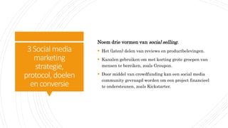 3Social media
marketing
strategie,
protocol, doelen
enconversie
Noem drie vormen van social selling.
 Het (laten) delen van reviews en productbelevingen.
 Kanalen gebruiken om met korting grote groepen van
mensen te bereiken, zoals Groupon.
 Door middel van crowdfunding kan een social media
community gevraagd worden om een project financieel
te ondersteunen, zoals Kickstarter.
 