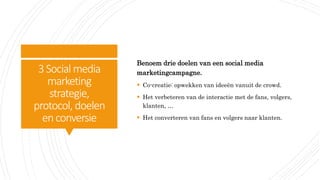 3Social media
marketing
strategie,
protocol, doelen
enconversie
Benoem drie doelen van een social media
marketingcampagne.
 Co-creatie: opwekken van ideeën vanuit de crowd.
 Het verbeteren van de interactie met de fans, volgers,
klanten, …
 Het converteren van fans en volgers naar klanten.
 