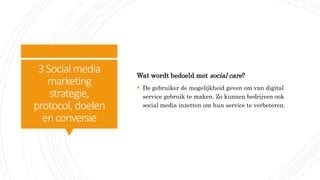 3Social media
marketing
strategie,
protocol, doelen
enconversie
Wat wordt bedoeld met social care?
 De gebruiker de mogelijkheid geven om van digital
service gebruik te maken. Zo kunnen bedrijven ook
social media inzetten om hun service te verbeteren.
 