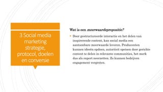 3Social media
marketing
strategie,
protocol, doelen
enconversie
Wat is een meerwaardepropositie?
 Door gestructureerde interactie en het delen van
inspirerende content, kan social media een
aantoonbare meerwaarde leveren. Producenten
kunnen ideeën opdoen, autoriteit opeisen door gerichte
content te delen in relevante communities, het merk
dus als expert neerzetten. Zo kunnen bedrijven
engagement vergroten.
 