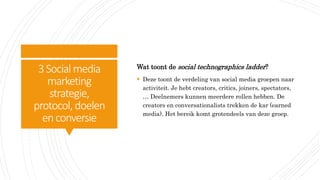 3Social media
marketing
strategie,
protocol, doelen
enconversie
Wat toont de social technographics ladder?
 Deze toont de verdeling van social media groepen naar
activiteit. Je hebt creators, critics, joiners, spectators,
… Deelnemers kunnen meerdere rollen hebben. De
creators en conversationalists trekken de kar (earned
media). Het bereik komt grotendeels van deze groep.
 
